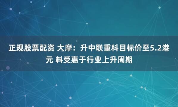 正规股票配资 大摩：升中联重科目标价至5.2港元 料受惠于行业上升周期