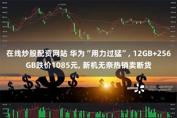 在线炒股配资网站 华为“用力过猛”, 12GB+256GB跌价1085元, 新机无奈热销卖断货