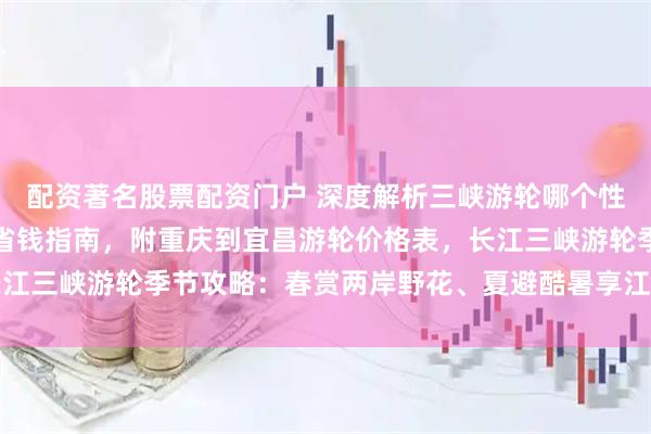 配资著名股票配资门户 深度解析三峡游轮哪个性价比高，三峡游轮预订省钱指南，附重庆到宜昌游轮价格表，长江三峡游轮季节攻略：春赏两岸野花、夏避酷暑享江风、秋观红叶
