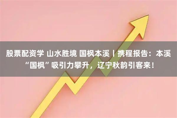 股票配资学 山水胜境 国枫本溪丨携程报告：本溪“国枫”吸引力攀升，辽宁秋韵引客来！