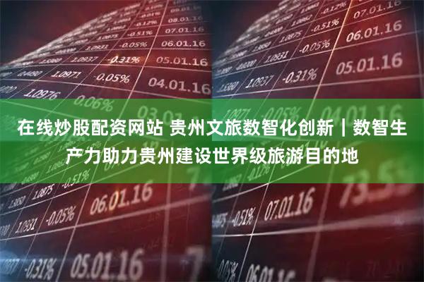 在线炒股配资网站 贵州文旅数智化创新｜数智生产力助力贵州建设世界级旅游目的地
