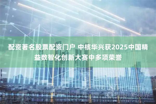 配资著名股票配资门户 中核华兴获2025中国精益数智化创新大赛中多项荣誉