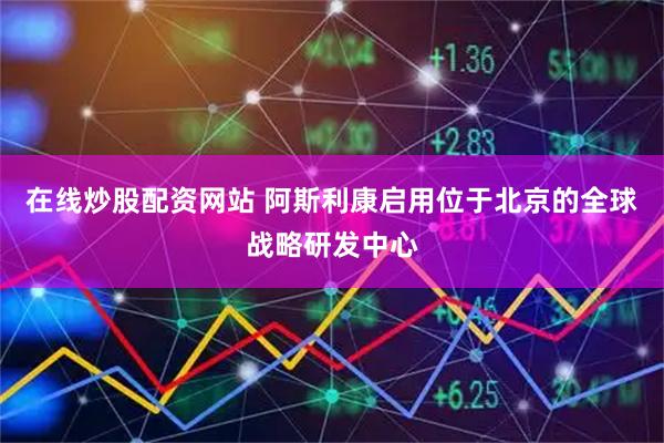 在线炒股配资网站 阿斯利康启用位于北京的全球战略研发中心