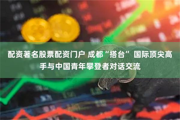 配资著名股票配资门户 成都“搭台” 国际顶尖高手与中国青年攀登者对话交流