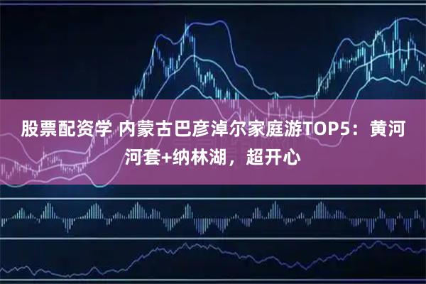 股票配资学 内蒙古巴彦淖尔家庭游TOP5:黄河河套+纳林湖,超开心