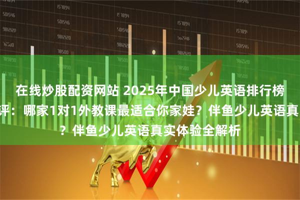 在线炒股配资网站 2025年中国少儿英语排行榜TOP5深度测评：哪家1对1外教课最适合你家娃？伴鱼少儿英语真实体验全解析