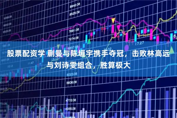 股票配资学 蒯曼与陈垣宇携手夺冠，击败林高远与刘诗雯组合，胜算极大