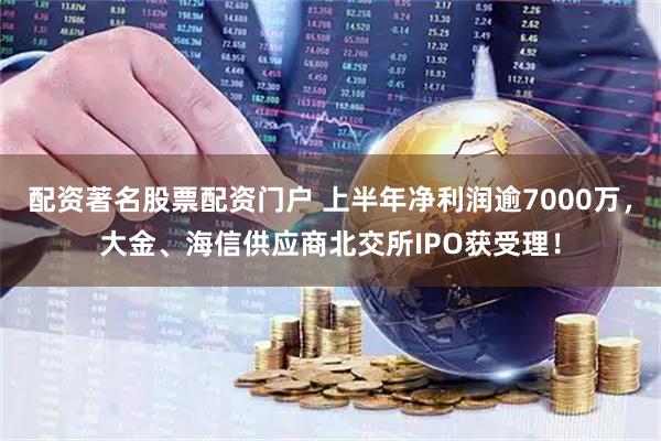 配资著名股票配资门户 上半年净利润逾7000万，大金、海信供应商北交所IPO获受理！