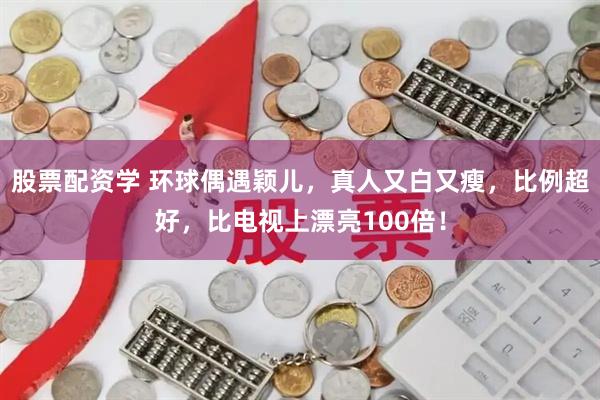 股票配资学 环球偶遇颖儿,真人又白又瘦,比例超好,比电视上漂亮100倍!