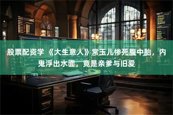 股票配资学 《大生意人》常玉儿惨死腹中胎，内鬼浮出水面，竟是亲爹与旧爱