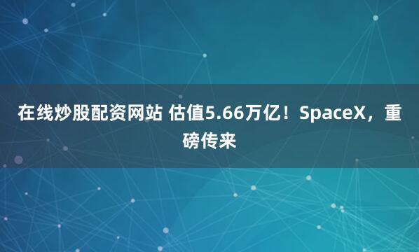 在线炒股配资网站 估值5.66万亿！SpaceX，重磅传来