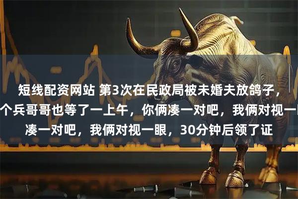 短线配资网站 第3次在民政局被未婚夫放鸽子，工作人员开玩笑：那个兵哥哥也等了一上午，你俩凑一对吧，我俩对视一眼，30分钟后领了证